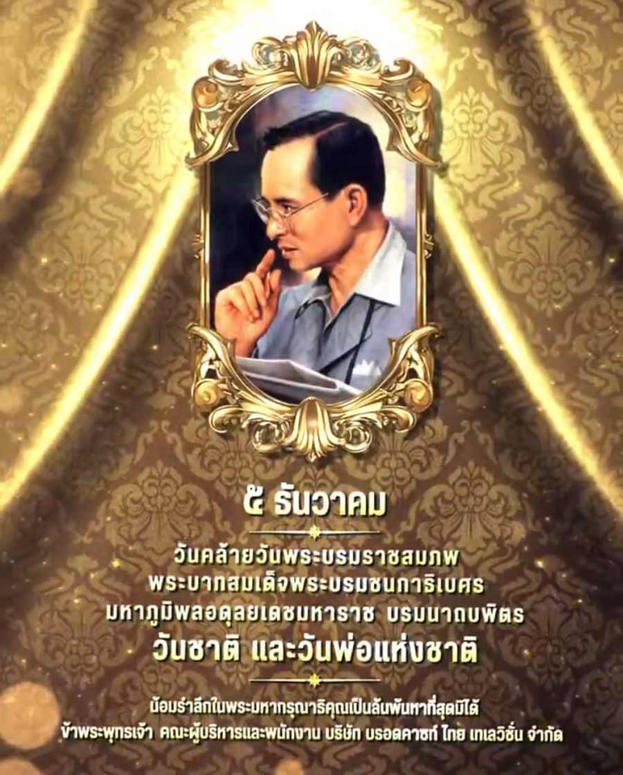 ๕ ธันวาคม เนื่องในวันคล้ายวันพระบรมราชสมภพ พระบาทสมเด็จพระบรมชนกาธิเบศร มหาภูมิพลอดุลยเดชมหาราช บรมนาถบพิตร (วันชาติ และวันพ่อแห่งชาติ) น้อมรำลึกในพระมหากรุณาธิคุณอันหาที่สุดมิได้
ข้าพระพุทธเจ้า คณะผู้บริหารและพนักงาน บริษัท บรอดคาซท์ ไทย เทเลวิชั่น จำ